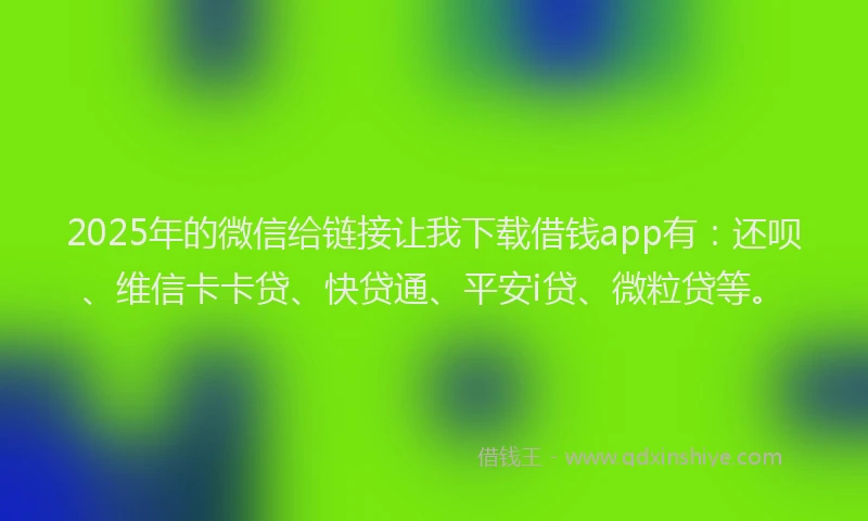 2025年的微信给链接让我下载借钱app有：还呗、维信卡卡贷、快贷通、平安i贷、微粒贷等。
