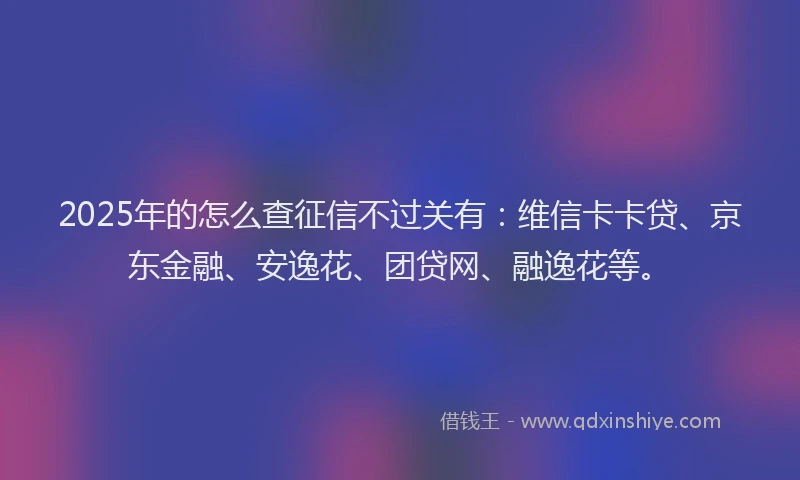 2025年的怎么查征信不过关有：维信卡卡贷、京东金融、安逸花、团贷网、融逸花等。