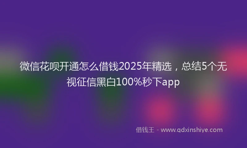 微信花呗开通怎么借钱2025年精选，总结5个无视征信黑白100%秒下app