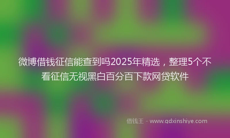 微博借钱征信能查到吗2025年精选，整理5个不看征信无视黑白百分百下款网贷软件