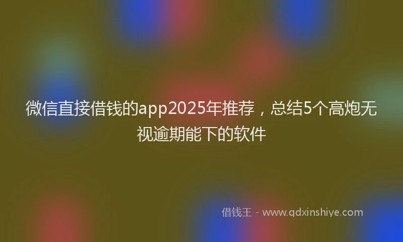 微信直接借钱的app2025年推荐，总结5个高炮无视逾期能下的软件