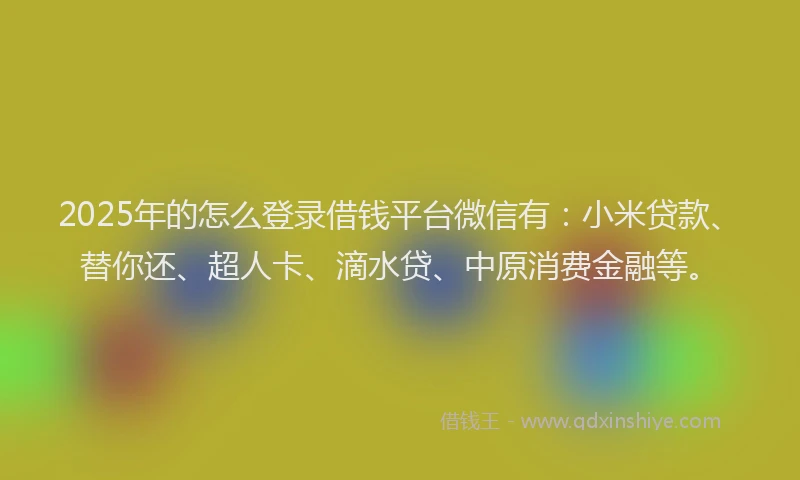 2025年的怎么登录借钱平台微信有：小米贷款、替你还、超人卡、滴水贷、中原消费金融等。