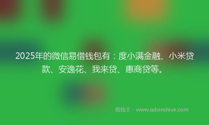 2025年的微信易借钱包有：度小满金融、小米贷款、安逸花、我来贷、惠商贷等。