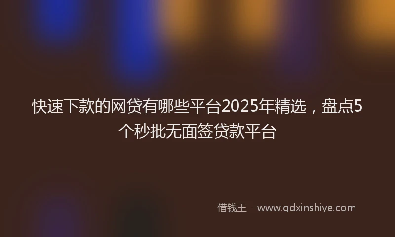 快速下款的网贷有哪些平台2025年精选，盘点5个秒批无面签贷款平台