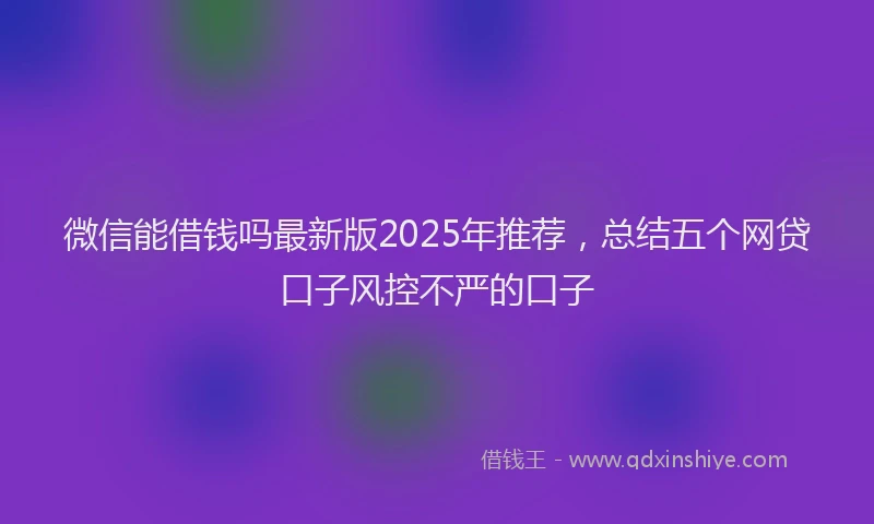 微信能借钱吗最新版2025年推荐，总结五个网贷口子风控不严的口子