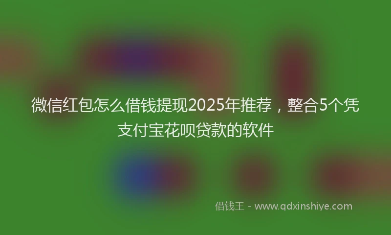 微信红包怎么借钱提现2025年推荐，整合5个凭支付宝花呗贷款的软件