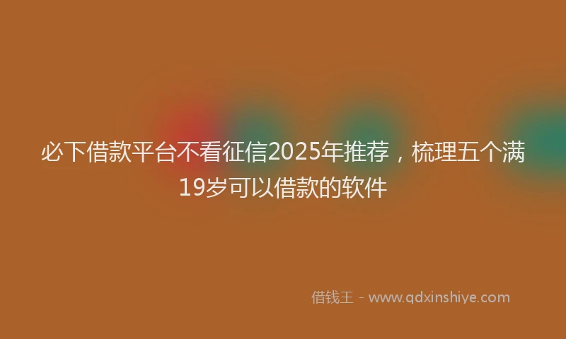 必下借款平台不看征信2025年推荐，梳理五个满19岁可以借款的软件