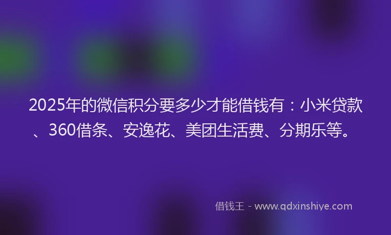 2025年的微信积分要多少才能借钱有：小米贷款、360借条、安逸花、美团生活费、分期乐等。