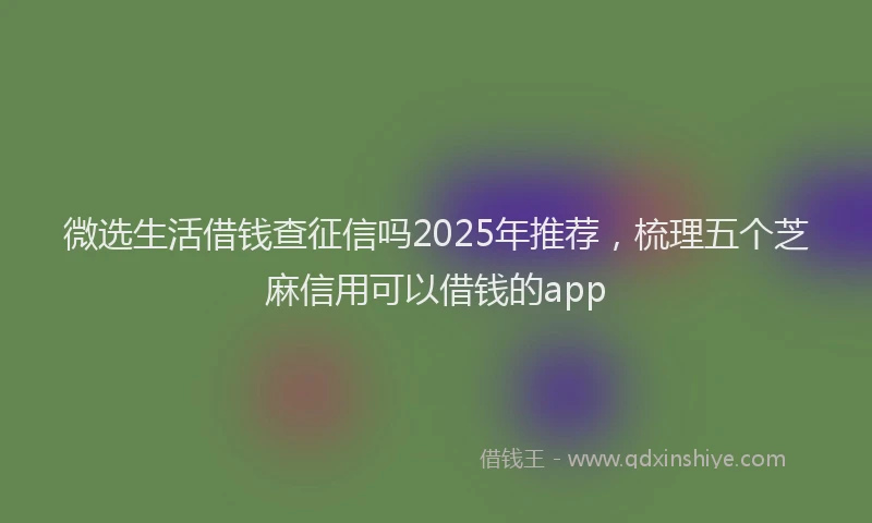 微选生活借钱查征信吗2025年推荐，梳理五个芝麻信用可以借钱的app