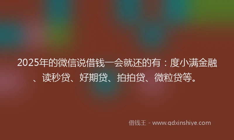 2025年的微信说借钱一会就还的有：度小满金融、读秒贷、好期贷、拍拍贷、微粒贷等。