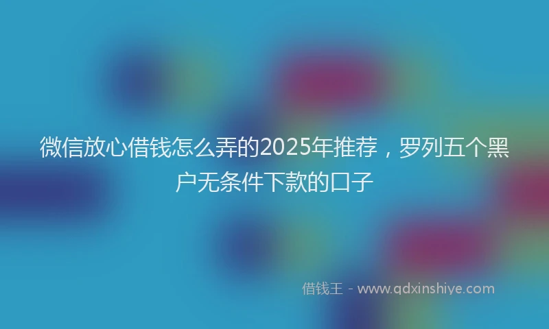 微信放心借钱怎么弄的2025年推荐，罗列五个黑户无条件下款的口子