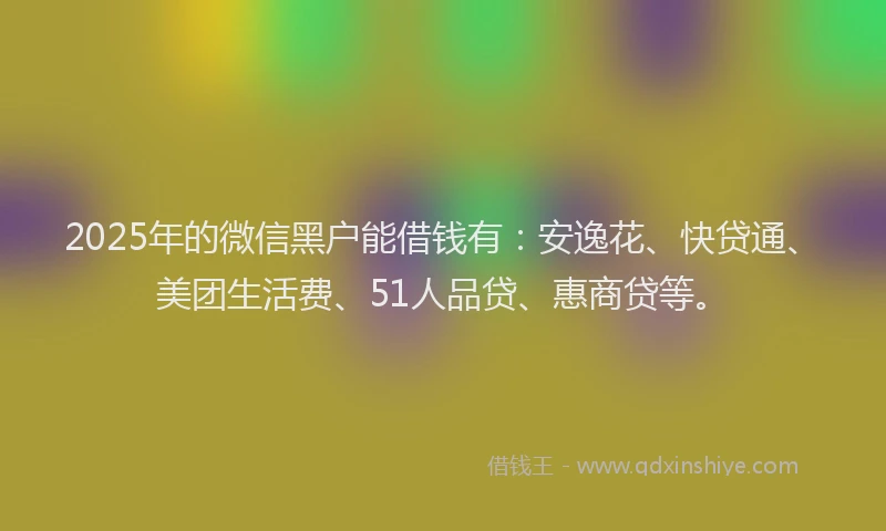 2025年的微信黑户能借钱有：安逸花、快贷通、美团生活费、51人品贷、惠商贷等。