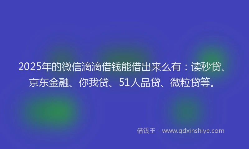 2025年的微信滴滴借钱能借出来么有：读秒贷、京东金融、你我贷、51人品贷、微粒贷等。