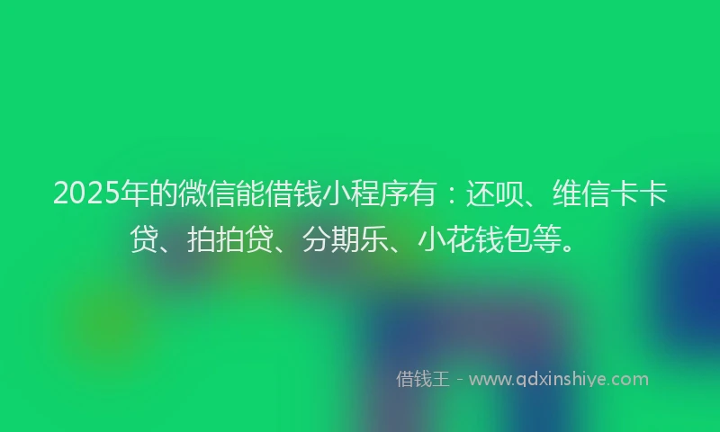 2025年的微信能借钱小程序有：还呗、维信卡卡贷、拍拍贷、分期乐、小花钱包等。
