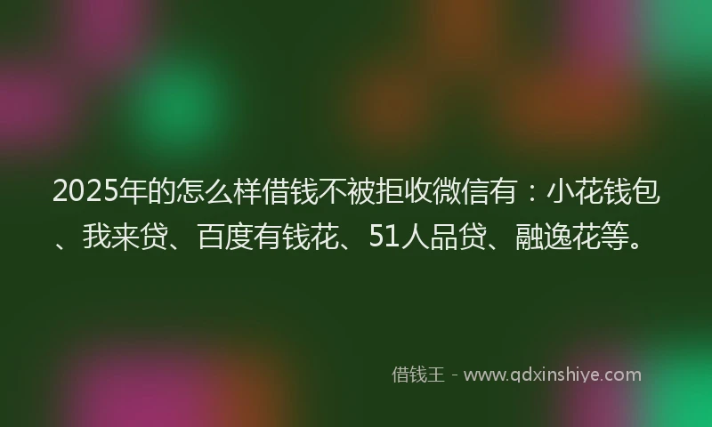2025年的怎么样借钱不被拒收微信有：小花钱包、我来贷、百度有钱花、51人品贷、融逸花等。