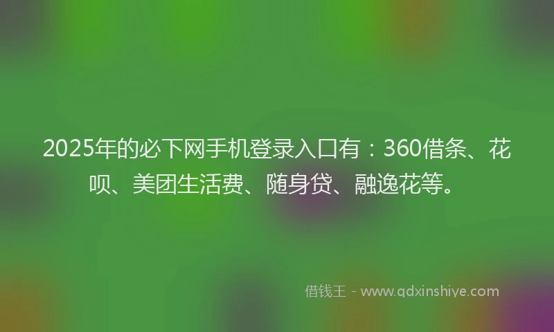 2025年的必下网手机登录入口有：360借条、花呗、美团生活费、随身贷、融逸花等。