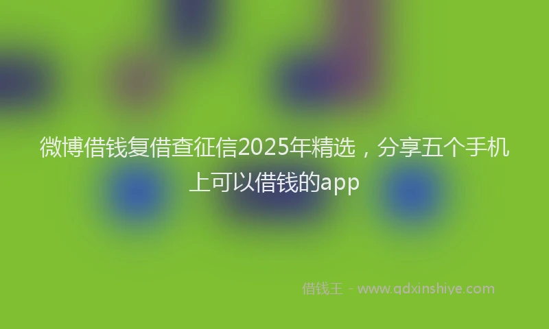 微博借钱复借查征信2025年精选，分享五个手机上可以借钱的app
