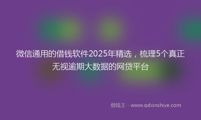 微信通用的借钱软件2025年精选，梳理5个真正无视逾期大数据的网贷平台