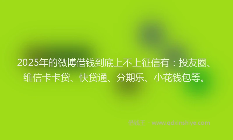 2025年的微博借钱到底上不上征信有：投友圈、维信卡卡贷、快贷通、分期乐、小花钱包等。