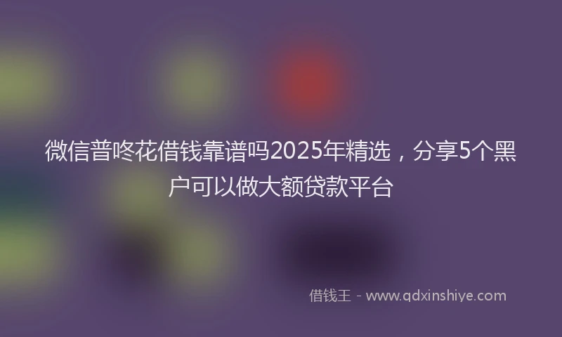 微信普咚花借钱靠谱吗2025年精选，分享5个黑户可以做大额贷款平台