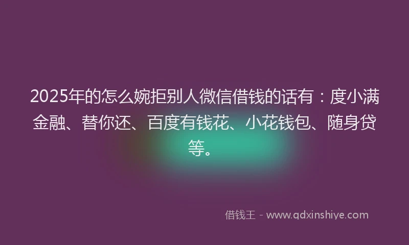 2025年的怎么婉拒别人微信借钱的话有：度小满金融、替你还、百度有钱花、小花钱包、随身贷等。