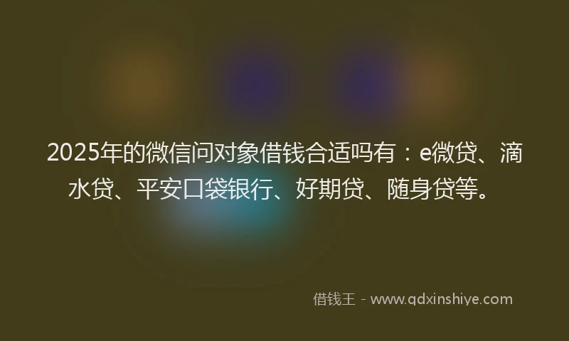 2025年的微信问对象借钱合适吗有：e微贷、滴水贷、平安口袋银行、好期贷、随身贷等。