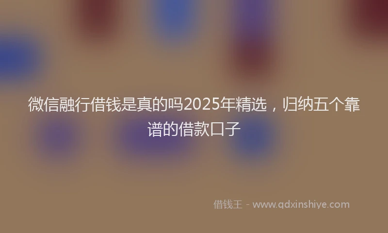 微信融行借钱是真的吗2025年精选，归纳五个靠谱的借款口子