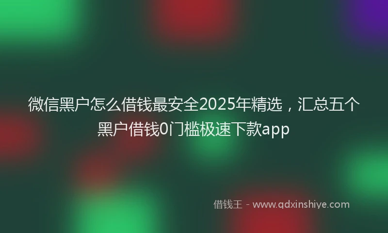 微信黑户怎么借钱最安全2025年精选，汇总五个黑户借钱0门槛极速下款app