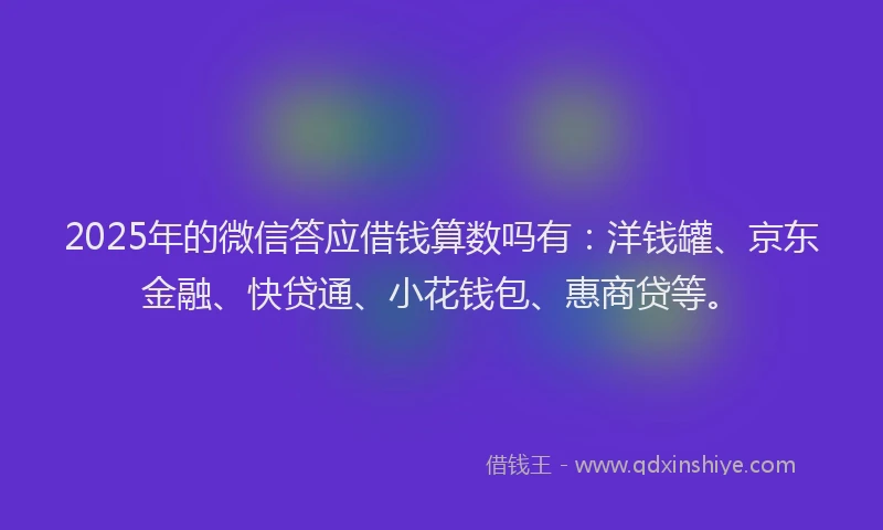 2025年的微信答应借钱算数吗有：洋钱罐、京东金融、快贷通、小花钱包、惠商贷等。