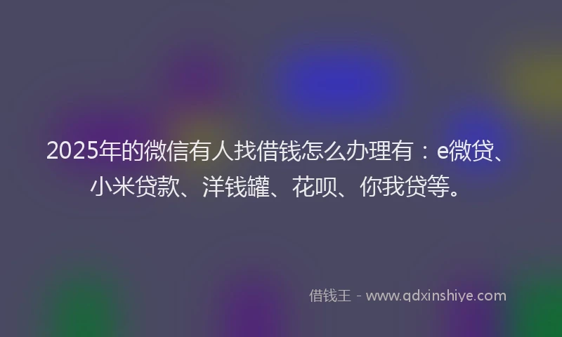 2025年的微信有人找借钱怎么办理有：e微贷、小米贷款、洋钱罐、花呗、你我贷等。
