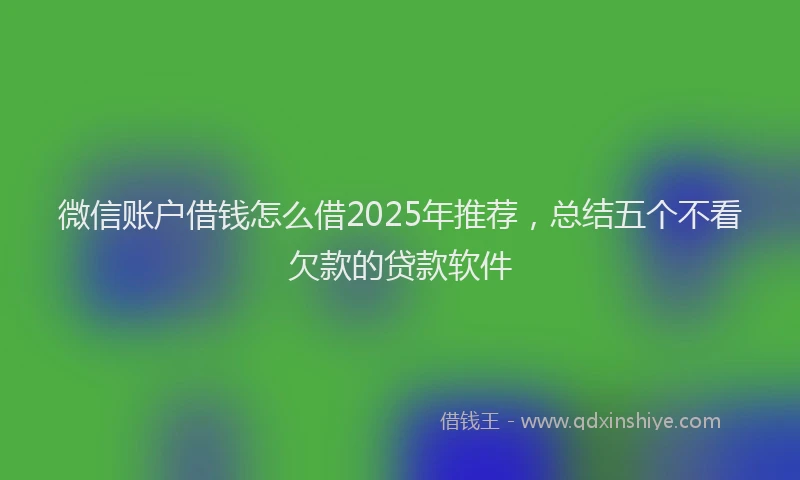 微信账户借钱怎么借2025年推荐，总结五个不看欠款的贷款软件