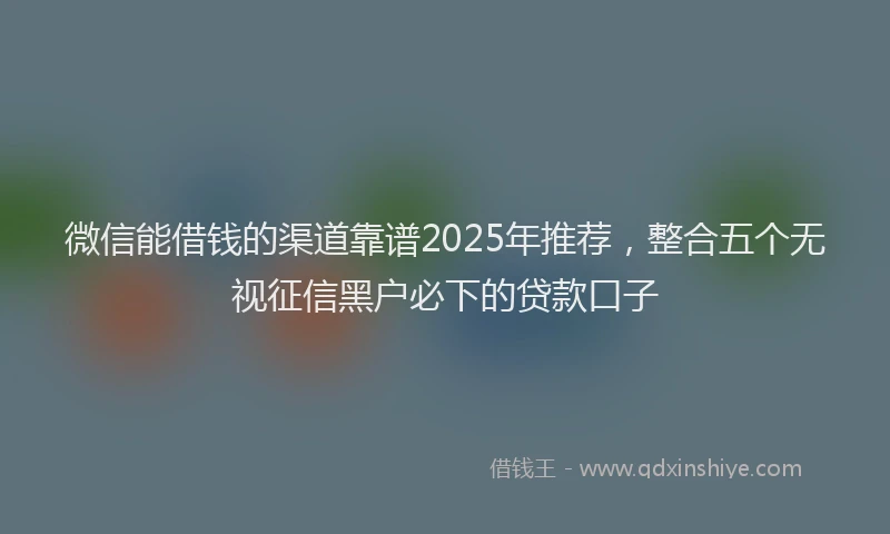 微信能借钱的渠道靠谱2025年推荐，整合五个无视征信黑户必下的贷款口子