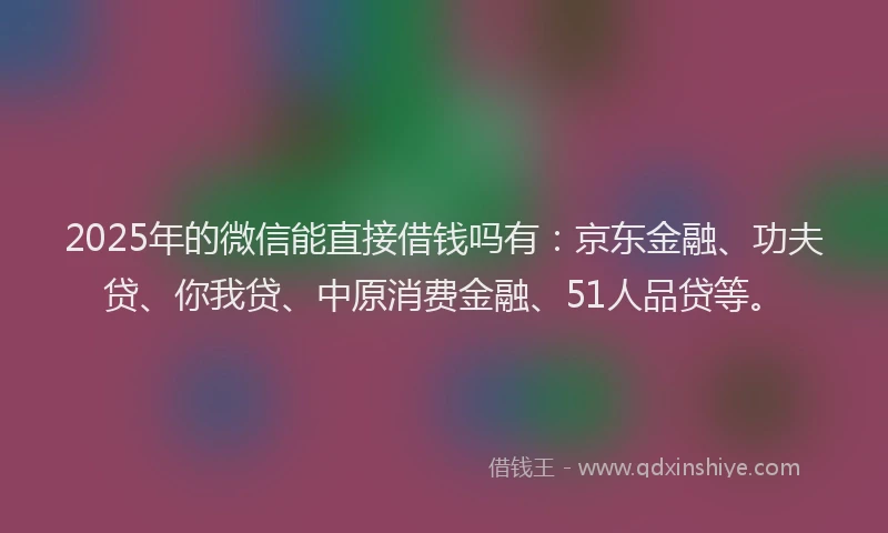 2025年的微信能直接借钱吗有：京东金融、功夫贷、你我贷、中原消费金融、51人品贷等。