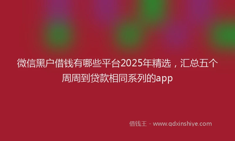 微信黑户借钱有哪些平台2025年精选，汇总五个周周到贷款相同系列的app