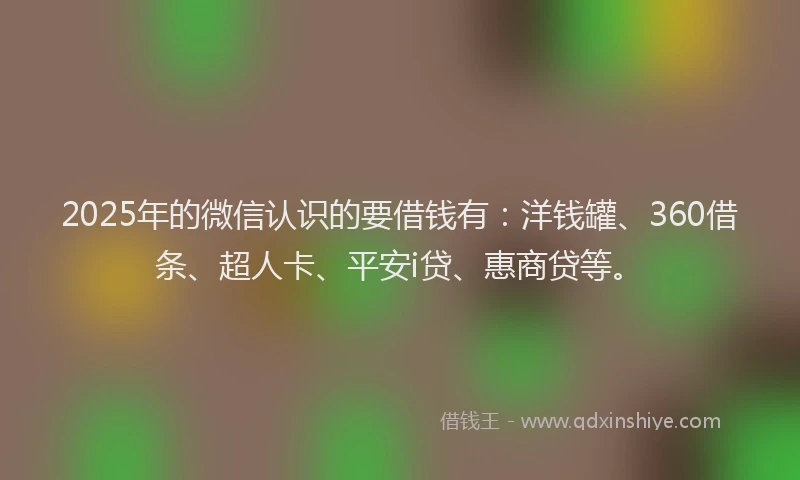 2025年的微信认识的要借钱有：洋钱罐、360借条、超人卡、平安i贷、惠商贷等。