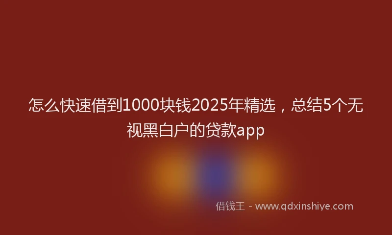 怎么快速借到1000块钱2025年精选，总结5个无视黑白户的贷款app