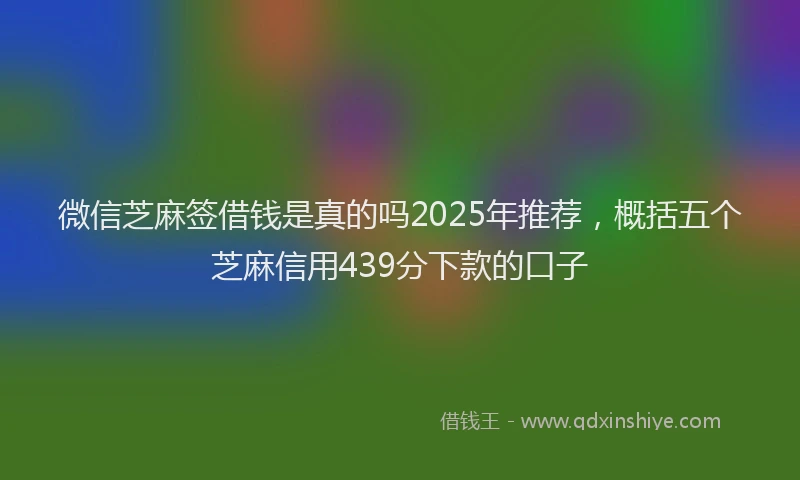 微信芝麻签借钱是真的吗2025年推荐，概括五个芝麻信用439分下款的口子