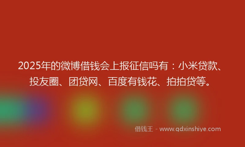 2025年的微博借钱会上报征信吗有：小米贷款、投友圈、团贷网、百度有钱花、拍拍贷等。