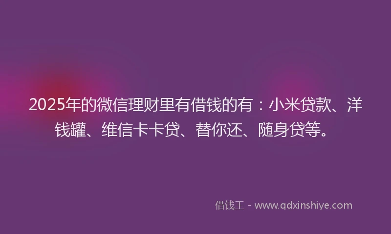 2025年的微信理财里有借钱的有：小米贷款、洋钱罐、维信卡卡贷、替你还、随身贷等。