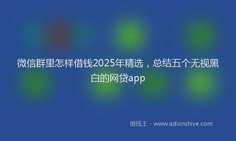 微信群里怎样借钱2025年精选，总结五个无视黑白的网贷app