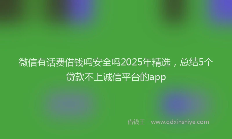 微信有话费借钱吗安全吗2025年精选，总结5个贷款不上诚信平台的app