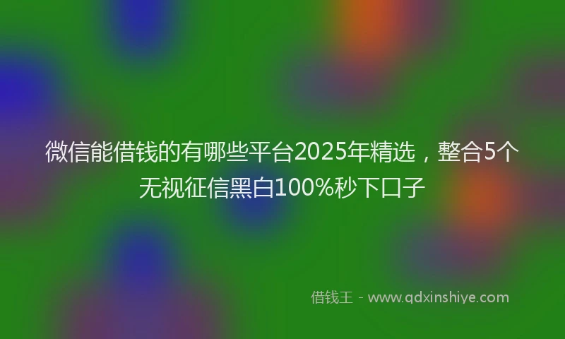微信能借钱的有哪些平台2025年精选，整合5个无视征信黑白100%秒下口子