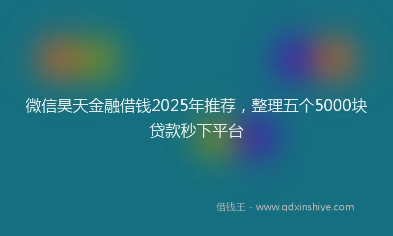 微信昊天金融借钱2025年推荐，整理五个5000块贷款秒下平台