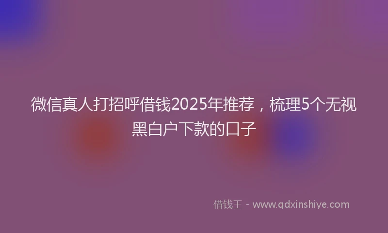 微信真人打招呼借钱2025年推荐，梳理5个无视黑白户下款的口子