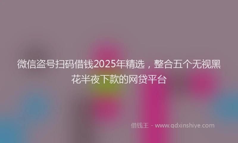 微信盗号扫码借钱2025年精选，整合五个无视黑花半夜下款的网贷平台
