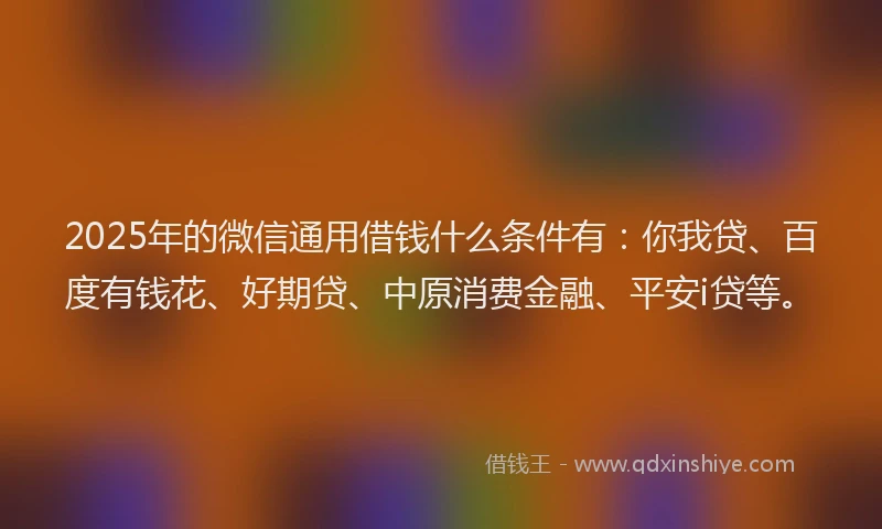 2025年的微信通用借钱什么条件有：你我贷、百度有钱花、好期贷、中原消费金融、平安i贷等。