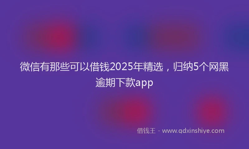 微信有那些可以借钱2025年精选，归纳5个网黑逾期下款app