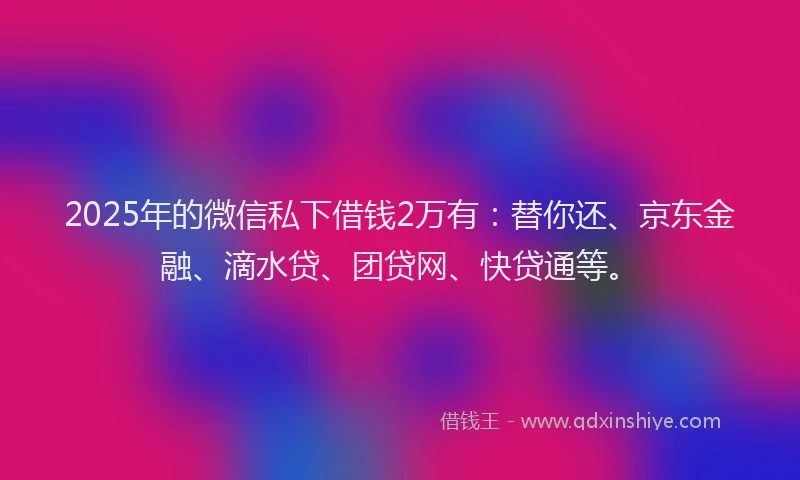 2025年的微信私下借钱2万有：替你还、京东金融、滴水贷、团贷网、快贷通等。