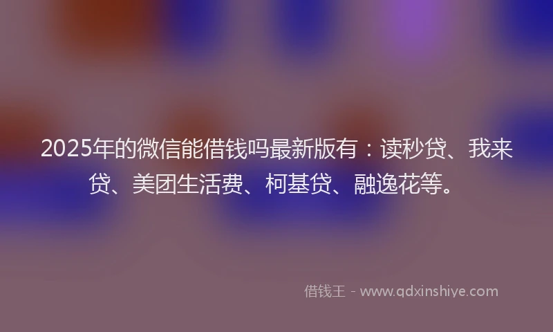 2025年的微信能借钱吗最新版有：读秒贷、我来贷、美团生活费、柯基贷、融逸花等。