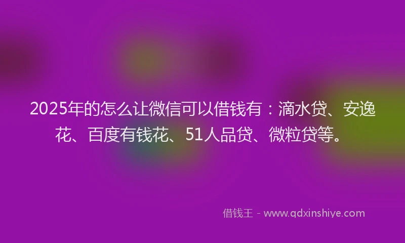 2025年的怎么让微信可以借钱有：滴水贷、安逸花、百度有钱花、51人品贷、微粒贷等。